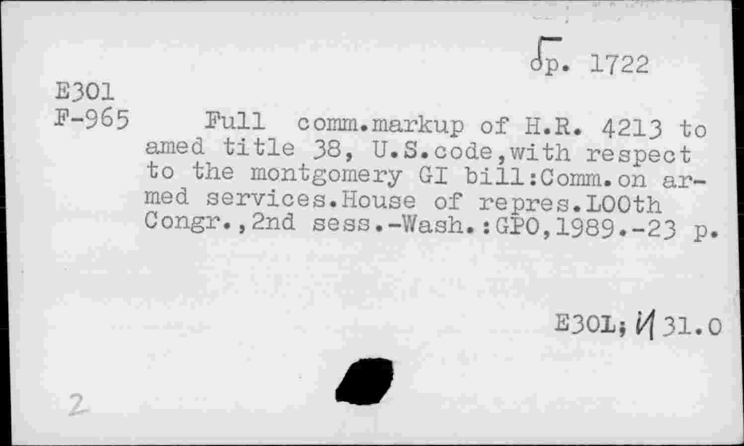 ﻿Jp. 1722
E301
F-965 Full comm.markup of H.R. 4213 to amed title 38, U.S.code,with respect to the montgomery GI bill:Comm.on armed services.House of repres.LOOth Congr.,2nd sess.-Wash.:GPO,1989.-23 p.
E3OL} ^31.0
z